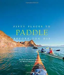 Fifty Places to Paddle Before You Die: Kayaking and Rafting Experts Share the World’s Greatest Destinations