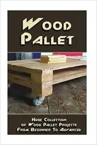 Wood Pallet: Huge Collection of Wood Pallet Projects From Beginner To Advanced
