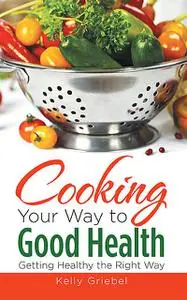 «Cooking Your Way to Good Health: Getting Healthy the Right Way» by Kelly Griebel