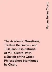 «The Academic Questions, Treatise De Finibus, and Tusculan Disputations, of M.T. Cicero, With a Sketch of the Greek Phil