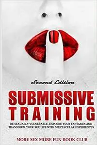 Submissive Training: Be Sexual Vulnerable, Explore Your Fantasies and Transform Your Sex Life to Spectacular Experiences