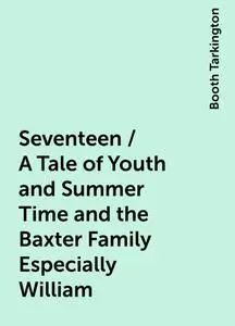 «Seventeen / A Tale of Youth and Summer Time and the Baxter Family Especially William» by Booth Tarkington