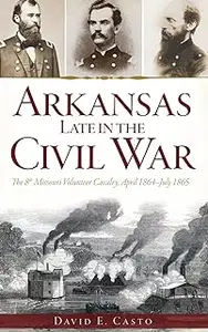 Arkansas Late in the Civil War: The 8th Missouri Volunteer Cavalry, April 1864-July 1865