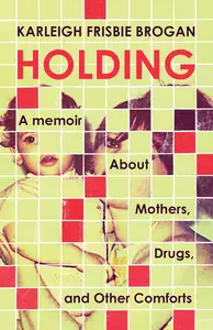 Holding: A Memoir About Mothers, Drugs, and Other Comforts