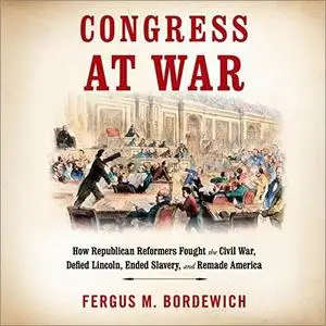 Congress at War: How Republican Reformers Fought the Civil War, Defied Lincoln, Ended Slavery, and Remade America [Audiobook]