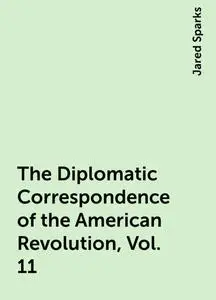 «The Diplomatic Correspondence of the American Revolution, Vol. 11» by Jared Sparks