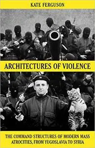 Architectures of Violence: The Command Structures of Modern Mass Atrocities, from Yugoslavia to Syria