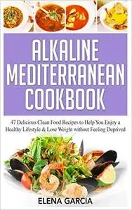 Alkaline Mediterranean Cookbook: 47 Delicious Clean Food Recipes to Help You Enjoy a Healthy Lifestyle and Lose Weight without