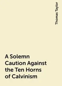 «A Solemn Caution Against the Ten Horns of Calvinism» by Thomas Taylor