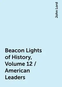 «Beacon Lights of History, Volume 12 / American Leaders» by John Lord