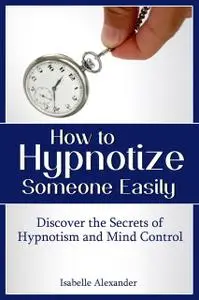 «How to Hypnotize Someone Easily: Discover the Secrets of Hypnotism and Mind Control» by Isabelle Alexander