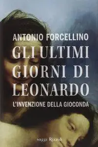 Antonio Forcellino - Gli ultimi giorni di Leonardo. L'invenzione della Gioconda