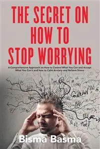 The Secret on How to Stop Worrying:  A Comprehensive Approach on How to Control What You Can and Accept What You Can't and how