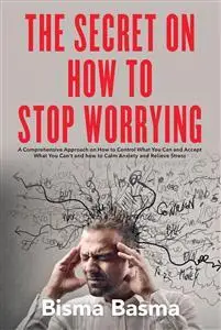 The Secret on How to Stop Worrying:  A Comprehensive Approach on How to Control What You Can and Accept What You Can't and how