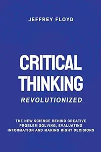 Critical Thinking Revolutionized: The New Science Behind Creative Problem Solving, Evaluating Information and Making Right