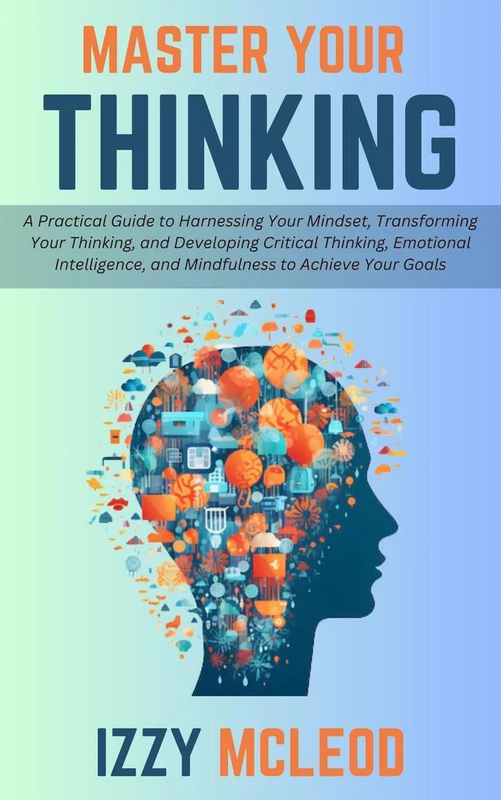 Master Your Thinking: A Practical Guide to Harnessing Your Mindset, Transforming Your Thinking, and Developing Critical