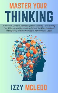 Master Your Thinking: A Practical Guide to Harnessing Your Mindset, Transforming Your Thinking, and Developing Critical