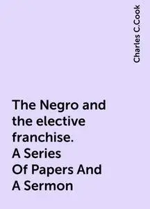 «The Negro and the elective franchise. A Series Of Papers And A Sermon» by Charles C.Cook