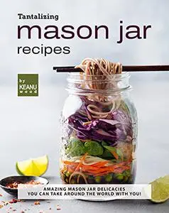 Tantalizing Mason Jar Recipes: Amazing Mason Jar Delicacies You Can Take around the World with You!