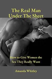 The Real Man Under The Sheet: How to Give Women the Sex They Really Want.