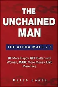 The Unchained Man: The Alpha Male 2.0: Be More Happy, Make More Money, Get Better with Women, Live More Free