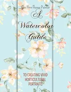 The New Flower Painter: A Watercolor Guide to Creating Vivid Horticultural Portraits