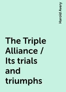 «The Triple Alliance / Its trials and triumphs» by Harold Avery