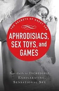 Aphrodisiacs, Sex Toys, and Games: Your guide to incredible, exhilarating, sensational sex