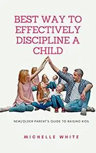 BEST WAY TO EFFECTIVELY DISCIPLINE A CHILD: New/Older Parent’s Guide to raising kids