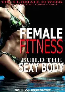 Female Fitness: Build the Sexy Body, The Ultimate 10 Week Weight Training, Cardio and Yoga Workout