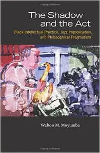 The Shadow and the Act: Black Intellectual Practice, Jazz Improvisation, and Philosophical Pragmatism by Walton M. Muyumba