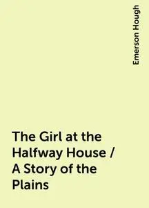 «The Girl at the Halfway House / A Story of the Plains» by Emerson Hough