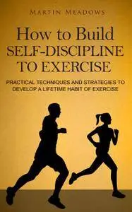 How to Build Self-Discipline to Exercise: Practical Techniques and Strategies to Develop a Lifetime Habit of Exercise
