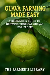 Guava Farming Made Easy: A Beginner’s Guide to Growing Tropical Guavas for Profit: Sustainable Cultivation, Organic Care &
