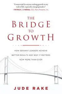 The Bridge to Growth: How Servant Leaders Achieve Better Results and Why It Matters Now More Than Ever