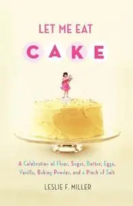 «Let Me Eat Cake: A Celebration of Flour, Sugar, Butter, Eggs, Vanilla, Baking Powder, and a Pinch of Salt» by Leslie F.