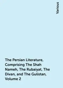 «The Persian Literature, Comprising The Shah Nameh, The Rubaiyat, The Divan, and The Gulistan, Volume 2» by Various