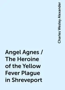 «Angel Agnes / The Heroine of the Yellow Fever Plague in Shreveport» by Charles Wesley Alexander