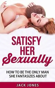 Sex Tips for Men - Satisfy Her Sexually: How to Satisfy a Woman Every Single Time