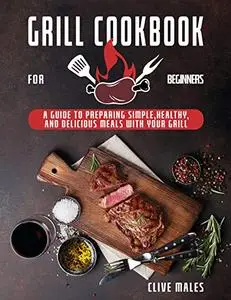 Grill Cookbook For Beginners: A Guide To Preparing Simple, Healthy, And Delicious Meals With Your Grill