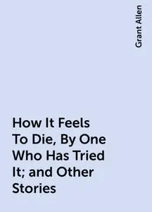 «How It Feels To Die, By One Who Has Tried It; and Other Stories» by Grant Allen