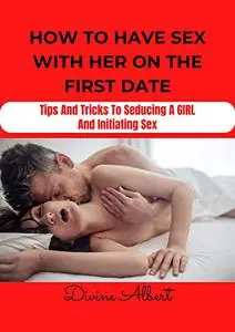 HOW TO HAVE SEX WITH HER ON THE FIRST DATE: Tips And Tricks To Seducing A Girl And Initiating Sex
