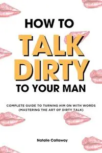 HOW TO TALK DIRTY TO YOUR MAN: Complete Guide to Turning him on with words