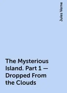 «The Mysterious Island. Part 1 – Dropped From the Clouds» by Jules Verne
