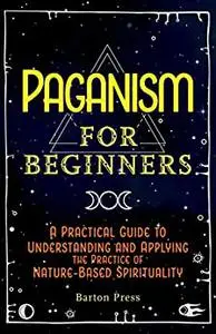 Paganism for Beginners: A Practical Guide to Understanding and Applying the Practice of Nature-Based Spirituality