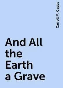 «And All the Earth a Grave» by Carroll M. Capps