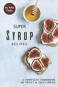 Super Syrup Recipes: A Complete Cookbook of Sweet Tasty Ideas!