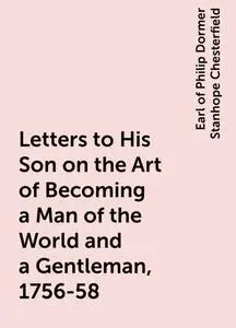 «Letters to His Son on the Art of Becoming a Man of the World and a Gentleman, 1756-58» by Earl of Philip Dormer Stanhop