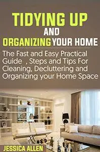 TIDYING UP AND ORGANIZING YOUR HOME: The Fast and Easy Practical Guide, Steps and Tips for Cleaning