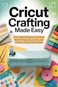 Cricut Crafting Made Easy: The Complete Beginner’s Guide to Master Design Space, Tools, and Creative Projects Step by Step